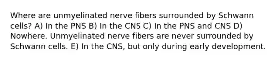 Where are unmyelinated nerve fibers surrounded by Schwann cells? A) In the PNS B) In the CNS C) In the PNS and CNS D) Nowhere. Unmyelinated nerve fibers are never surrounded by Schwann cells. E) In the CNS, but only during early development.