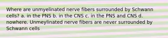 Where are unmyelinated nerve fibers surrounded by Schwann cells? a. in the PNS b. in the CNS c. in the PNS and CNS d. nowhere. Unmeylinated nerve fibers are never surrounded by Schwann cells