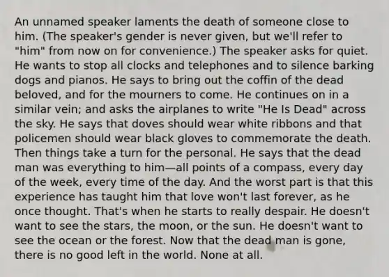 An unnamed speaker laments the death of someone close to him. (The speaker's gender is never given, but we'll refer to "him" from now on for convenience.) The speaker asks for quiet. He wants to stop all clocks and telephones and to silence barking dogs and pianos. He says to bring out the coffin of the dead beloved, and for the mourners to come. He continues on in a similar vein; and asks the airplanes to write "He Is Dead" across the sky. He says that doves should wear white ribbons and that policemen should wear black gloves to commemorate the death. Then things take a turn for the personal. He says that the dead man was everything to him—all points of a compass, every day of the week, every time of the day. And the worst part is that this experience has taught him that love won't last forever, as he once thought. That's when he starts to really despair. He doesn't want to see the stars, the moon, or the sun. He doesn't want to see the ocean or the forest. Now that the dead man is gone, there is no good left in the world. None at all.