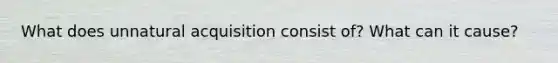 What does unnatural acquisition consist of? What can it cause?