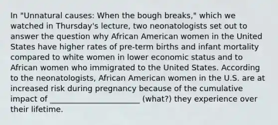 In "Unnatural causes: When the bough breaks," which we watched in Thursday's lecture, two neonatologists set out to answer the question why African American women in the United States have higher rates of pre-term births and infant mortality compared to white women in lower economic status and to African women who immigrated to the United States. According to the neonatologists, African American women in the U.S. are at increased risk during pregnancy because of the cumulative impact of _______________________ (what?) they experience over their lifetime.