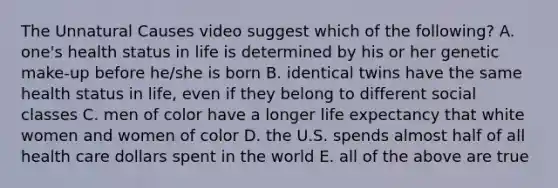 The Unnatural Causes video suggest which of the following? A. one's health status in life is determined by his or her genetic make-up before he/she is born B. identical twins have the same health status in life, even if they belong to different social classes C. men of color have a longer life expectancy that white women and women of color D. the U.S. spends almost half of all health care dollars spent in the world E. all of the above are true