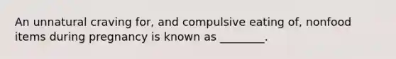 An unnatural craving for, and compulsive eating of, nonfood items during pregnancy is known as ________.