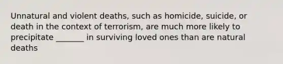 Unnatural and violent deaths, such as homicide, suicide, or death in the context of terrorism, are much more likely to precipitate _______ in surviving loved ones than are natural deaths