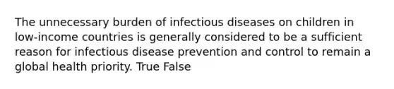 The unnecessary burden of infectious diseases on children in low-income countries is generally considered to be a sufficient reason for infectious disease prevention and control to remain a global health priority. True False