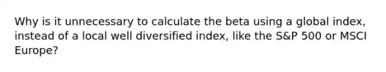 Why is it unnecessary to calculate the beta using a global index, instead of a local well diversified index, like the S&P 500 or MSCI Europe?