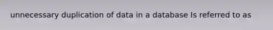 unnecessary duplication of data in a database Is referred to as