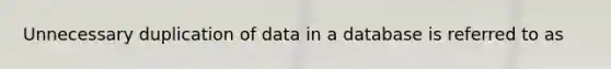 Unnecessary duplication of data in a database is referred to as