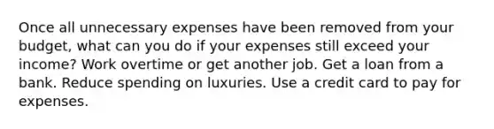 Once all unnecessary expenses have been removed from your budget, what can you do if your expenses still exceed your income? Work overtime or get another job. Get a loan from a bank. Reduce spending on luxuries. Use a credit card to pay for expenses.