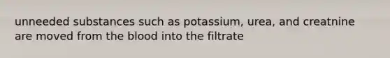 unneeded substances such as potassium, urea, and creatnine are moved from the blood into the filtrate