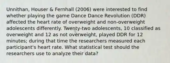 Unnithan, Houser & Fernhall (2006) were interested to find whether playing the game Dance Dance Revolution (DDR) affected the heart rate of overweight and non-overweight adolescents differently. Twenty-two adolescents, 10 classified as overweight and 12 as not overweight, played DDR for 12 minutes; during that time the researchers measured each participant's heart rate. What statistical test should the researchers use to analyze their data?