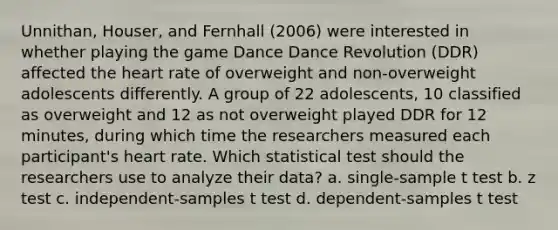 Unnithan, Houser, and Fernhall (2006) were interested in whether playing the game Dance Dance Revolution (DDR) affected the heart rate of overweight and non-overweight adolescents differently. A group of 22 adolescents, 10 classified as overweight and 12 as not overweight played DDR for 12 minutes, during which time the researchers measured each participant's heart rate. Which statistical test should the researchers use to analyze their data? a. single-sample t test b. z test c. independent-samples t test d. dependent-samples t test