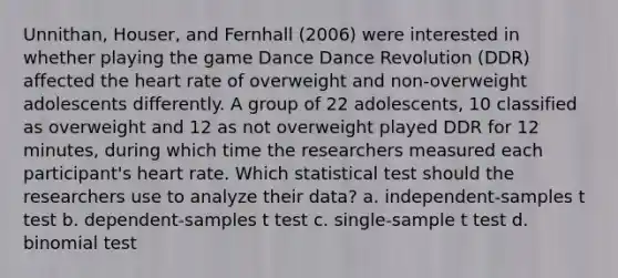 Unnithan, Houser, and Fernhall (2006) were interested in whether playing the game Dance Dance Revolution (DDR) affected <a href='https://www.questionai.com/knowledge/kya8ocqc6o-the-heart' class='anchor-knowledge'>the heart</a> rate of overweight and non-overweight adolescents differently. A group of 22 adolescents, 10 classified as overweight and 12 as not overweight played DDR for 12 minutes, during which time the researchers measured each participant's heart rate. Which statistical test should the researchers use to analyze their data? a. independent-samples t test b. dependent-samples t test c. single-sample t test d. binomial test