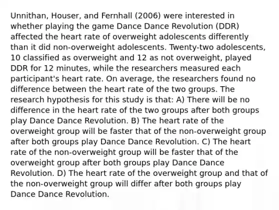 Unnithan, Houser, and Fernhall (2006) were interested in whether playing the game Dance Dance Revolution (DDR) affected the heart rate of overweight adolescents differently than it did non-overweight adolescents. Twenty-two adolescents, 10 classified as overweight and 12 as not overweight, played DDR for 12 minutes, while the researchers measured each participant's heart rate. On average, the researchers found no difference between the heart rate of the two groups. The research hypothesis for this study is that: A) There will be no difference in the heart rate of the two groups after both groups play Dance Dance Revolution. B) The heart rate of the overweight group will be faster that of the non-overweight group after both groups play Dance Dance Revolution. C) The heart rate of the non-overweight group will be faster that of the overweight group after both groups play Dance Dance Revolution. D) The heart rate of the overweight group and that of the non-overweight group will differ after both groups play Dance Dance Revolution.