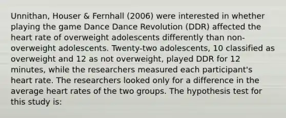 Unnithan, Houser & Fernhall (2006) were interested in whether playing the game Dance Dance Revolution (DDR) affected the heart rate of overweight adolescents differently than non-overweight adolescents. Twenty-two adolescents, 10 classified as overweight and 12 as not overweight, played DDR for 12 minutes, while the researchers measured each participant's heart rate. The researchers looked only for a difference in the average heart rates of the two groups. The hypothesis test for this study is: