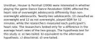 Unnithan, Houser & Fernhall (2006) were interested in whether playing the game Dance Dance Revolution (DDR) affected the heart rate of overweight adolescents differently than non-overweight adolescents. Twenty-two adolescents, 10 classified as overweight and 12 as not overweight, played DDR for 12 minutes, while the researchers measured each participant's heart rate. The researchers looked only for a difference in the average heart rates of the two groups. The hypothesis test for this study is: a) two-tailed. b) equivalent to the alternative hypothesis. c) directional. d) one-tailed.