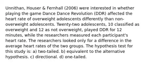 Unnithan, Houser & Fernhall (2006) were interested in whether playing the game Dance Dance Revolution (DDR) affected the heart rate of overweight adolescents differently than non-overweight adolescents. Twenty-two adolescents, 10 classified as overweight and 12 as not overweight, played DDR for 12 minutes, while the researchers measured each participant's heart rate. The researchers looked only for a difference in the average heart rates of the two groups. The hypothesis test for this study is: a) two-tailed. b) equivalent to the alternative hypothesis. c) directional. d) one-tailed.