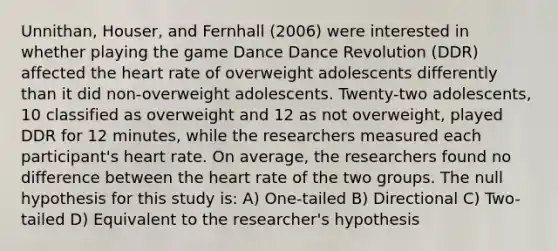 Unnithan, Houser, and Fernhall (2006) were interested in whether playing the game Dance Dance Revolution (DDR) affected the heart rate of overweight adolescents differently than it did non-overweight adolescents. Twenty-two adolescents, 10 classified as overweight and 12 as not overweight, played DDR for 12 minutes, while the researchers measured each participant's heart rate. On average, the researchers found no difference between the heart rate of the two groups. The null hypothesis for this study is: A) One-tailed B) Directional C) Two-tailed D) Equivalent to the researcher's hypothesis