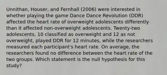 Unnithan, Houser, and Fernhall (2006) were interested in whether playing the game Dance Dance Revolution (DDR) affected the heart rate of overweight adolescents differently than it affected non-overweight adolescents. Twenty-two adolescents, 10 classified as overweight and 12 as not overweight, played DDR for 12 minutes, while the researchers measured each participant's heart rate. On average, the researchers found no difference between the heart rate of the two groups. Which statement is the null hypothesis for this study?