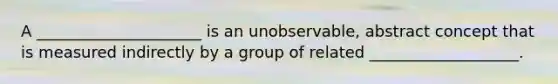 A _____________________ is an unobservable, abstract concept that is measured indirectly by a group of related ___________________.