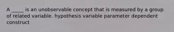 A _____ is an unobservable concept that is measured by a group of related variable. hypothesis variable parameter dependent construct