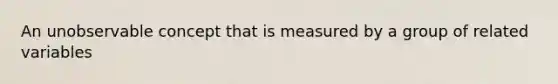 An unobservable concept that is measured by a group of related variables