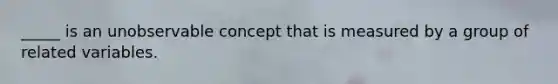 _____ is an unobservable concept that is measured by a group of related variables.