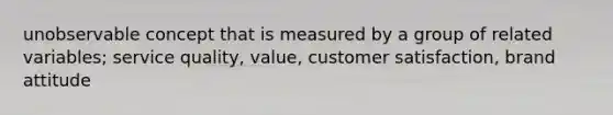 unobservable concept that is measured by a group of related variables; service quality, value, customer satisfaction, brand attitude