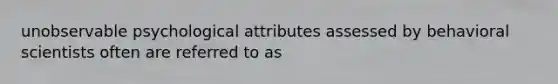 unobservable psychological attributes assessed by behavioral scientists often are referred to as