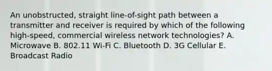 An unobstructed, straight line-of-sight path between a transmitter and receiver is required by which of the following high-speed, commercial wireless network technologies? A. Microwave B. 802.11 Wi-Fi C. Bluetooth D. 3G Cellular E. Broadcast Radio