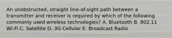 An unobstructed, straight line-of-sight path between a transmitter and receiver is required by which of the following commonly used wireless technologies? A. Bluetooth B. 802.11 Wi-Fi C. Satellite D. 3G Cellular E. Broadcast Radio