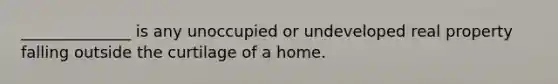 ______________ is any unoccupied or undeveloped real property falling outside the curtilage of a home.