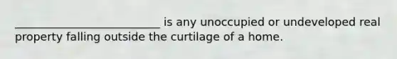 __________________________ is any unoccupied or undeveloped real property falling outside the curtilage of a home.