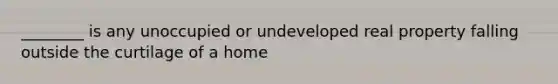 ________ is any unoccupied or undeveloped real property falling outside the curtilage of a home