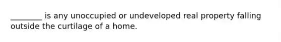 ________ is any unoccupied or undeveloped real property falling outside the curtilage of a home.