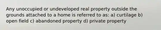 Any unoccupied or undeveloped real property outside the grounds attached to a home is referred to as: a) curtilage b) open field c) abandoned property d) private property