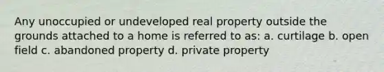 Any unoccupied or undeveloped real property outside the grounds attached to a home is referred to as: a. curtilage b. open field c. abandoned property d. private property