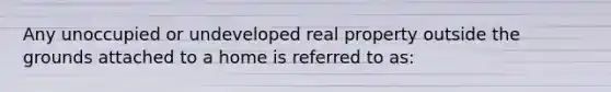 Any unoccupied or undeveloped real property outside the grounds attached to a home is referred to as: