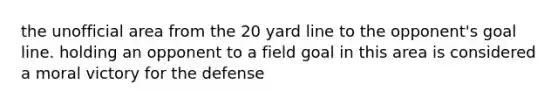 the unofficial area from the 20 yard line to the opponent's goal line. holding an opponent to a field goal in this area is considered a moral victory for the defense