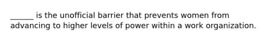 ______ is the unofficial barrier that prevents women from advancing to higher levels of power within a work organization.