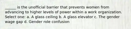 ______ is the unofficial barrier that prevents women from advancing to higher levels of power within a work organization. Select one: a. A glass ceiling b. A glass elevator c. The gender wage gap d. Gender role confusion