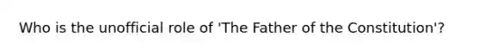 Who is the unofficial role of 'The Father of the Constitution'?