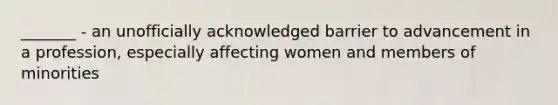 _______ - an unofficially acknowledged barrier to advancement in a profession, especially affecting women and members of minorities