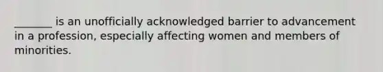 _______ is an unofficially acknowledged barrier to advancement in a profession, especially affecting women and members of minorities.