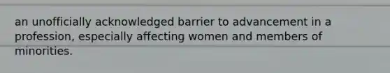 an unofficially acknowledged barrier to advancement in a profession, especially affecting women and members of minorities.