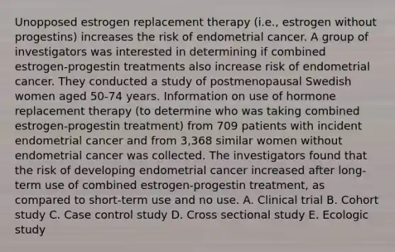 Unopposed estrogen replacement therapy (i.e., estrogen without progestins) increases the risk of endometrial cancer. A group of investigators was interested in determining if combined estrogen-progestin treatments also increase risk of endometrial cancer. They conducted a study of postmenopausal Swedish women aged 50-74 years. Information on use of hormone replacement therapy (to determine who was taking combined estrogen-progestin treatment) from 709 patients with incident endometrial cancer and from 3,368 similar women without endometrial cancer was collected. The investigators found that the risk of developing endometrial cancer increased after long-term use of combined estrogen-progestin treatment, as compared to short-term use and no use. A. Clinical trial B. Cohort study C. Case control study D. Cross sectional study E. Ecologic study