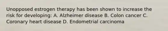 Unopposed estrogen therapy has been shown to increase the risk for developing: A. Alzheimer disease B. Colon cancer C. Coronary heart disease D. Endometrial carcinoma