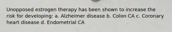 Unopposed estrogen therapy has been shown to increase the risk for developing: a. Alzheimer disease b. Colon CA c. Coronary heart disease d. Endometrial CA