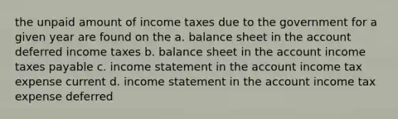 the unpaid amount of income taxes due to the government for a given year are found on the a. balance sheet in the account deferred income taxes b. balance sheet in the account income taxes payable c. income statement in the account income tax expense current d. income statement in the account income tax expense deferred