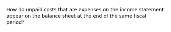 How do unpaid costs that are expenses on the income statement appear on the balance sheet at the end of the same fiscal period?